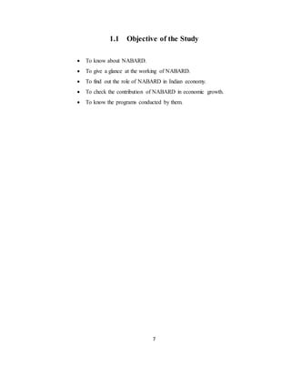 7
1.1 Objective of the Study
 To know about NABARD.
 To give a glance at the working of NABARD.
 To find out the role of NABARD in Indian economy.
 To check the contribution of NABARD in economic growth.
 To know the programs conducted by them.
 