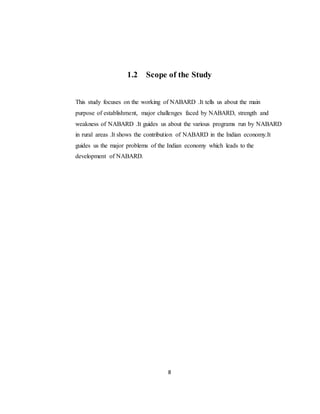 8
1.2 Scope of the Study
This study focuses on the working of NABARD .It tells us about the main
purpose of establishment, major challenges faced by NABARD, strength and
weakness of NABARD .It guides us about the various programs run by NABARD
in rural areas .It shows the contribution of NABARD in the Indian economy.It
guides us the major problems of the Indian economy which leads to the
development of NABARD.
 