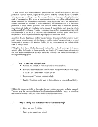 The main cause of these harmful effects is greenhouse effect which is mainly caused due to the
production of carbon di oxide, sulphur di oxide, nitrous oxide etc. From the studies of year 1896
to the present age, one thing is clear that major production of these gases takes place from our
mode of transportation. They create a large amount of these types of harmful pollutants and
release them into the atmosphere which in turn causes greenhouse effect and leads to such
harmful conditions. So, in order to reduce and restrict this, the main focus is to reduce the
production of those harmful pollutants from vehicles, and in order to meet this, research,
innovations and studies are conducted on the modes of transportation such as cycles which
produces nearly 0% pollutants. From the very ancient time, cycle is always an important mode
of transportation in our world. It is not only the transportation mean but also a very effective
equipment for achieving and maintaining a good physical and mental health.
Apart from this, it is the cheapest mode of transportation as it requires no fuel or source of energy
and it requires no maintenance. It is also the eco-friendliest mode of transportation ever invented
in this world as it produces 0% pollution. Besides this it is very economical and easily available
mode of transportation.
Folding bicycle is the modified and evaluated version of the cycles. It is the type of the cycles
which is taking the legacies of the cycles to the new heights. It’s characteristics and properties
like light weight, easy to carry, portable, less space requiring, low maintenance needed, are
making them more popular.
1.2 Why Use a Bike for Transportation?
• Flexible: Not limited, by route maps or even street direction.
• Efficient: The most efficient form of human transportation • Low cost: No gas
or tickets. Just a bike and the calories you eat.
• Environmental: True zero emission vehicle.
• Healthy: Consistent, higher level of fitness, tailored to your needs and ability.
Foldable bicycles are available in the market, but are expensive since they are being imported.
There are very few recognized foldable bicycle manufactures in India. Hence, we ceased the
opportunity to provide a low cost, locally manufactured foldable bicycle.
1.3 Why do folding bikes make the most sense for urban riding?
• Gives you more flexibility.
• Takes up less space when parked
 