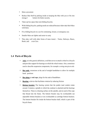 • More convenient
• Reduce bike theft by parking inside or keeping the bike with you or fits into
storage l lockers for better security.
• Takes up less space than non-folding bicycles.
• With folding bicycles, parking needs are reduced because riders take their bikes
with them.
• Fit a folding bicycle in a car for commuting, leisure, or emergency use.
• Smaller bikes are lighter and easier to carry
• They play well with other forms of mass transit – Trains, Subways, Buses,
Boats, and even Cars.
1.4 Parts of Bicycle
• Axle: as in the generic definition, a rod that serves to attach a wheel to a bicycle
and provides support for bearings on which the wheel rotates. Also, sometimes
used to describe suspension components, for example a swing arm pivot axle
• Bar ends: extensions at the end of straight handlebars to allow for multiple
hand positions
• Bar plugs or end caps: plugs for the ends of handlebars
• Bearing: a device that facilitates rotation by reducing friction
• Bottom bracket: The bearing system that the pedals (and cranks) rotate
around. Contains a spindle to which the crankset is attached and the bearings
themselves. There is a bearing surface on the spindle, and on each of the cups
that thread into the frame. The bottom bracket may be overhaulable (an
adjustable bottom bracket) or not overhaulable (a cartridge bottom bracket).
The bottom bracket fits inside the bottom bracket shell, which is part of the
bicycle frame
 