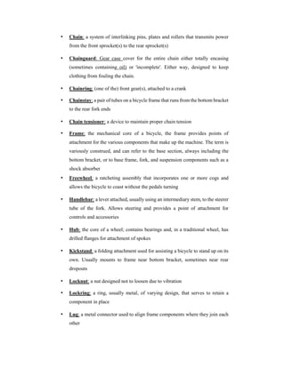 • Chain: a system of interlinking pins, plates and rollers that transmits power
from the front sprocket(s) to the rear sprocket(s)
• Chainguard: Gear case cover for the entire chain either totally encasing
(sometimes containing oil) or 'incomplete'. Either way, designed to keep
clothing from fouling the chain.
• Chainring: (one of the) front gear(s), attached to a crank
• Chainstay: a pair of tubes on a bicycle frame that runs from the bottom bracket
to the rear fork ends
• Chain tensioner: a device to maintain proper chain tension
• Frame: the mechanical core of a bicycle, the frame provides points of
attachment for the various components that make up the machine. The term is
variously construed, and can refer to the base section, always including the
bottom bracket, or to base frame, fork, and suspension components such as a
shock absorber
• Freewheel: a ratcheting assembly that incorporates one or more cogs and
allows the bicycle to coast without the pedals turning
• Handlebar: a lever attached, usually using an intermediary stem, to the steerer
tube of the fork. Allows steering and provides a point of attachment for
controls and accessories
• Hub: the core of a wheel; contains bearings and, in a traditional wheel, has
drilled flanges for attachment of spokes
• Kickstand: a folding attachment used for assisting a bicycle to stand up on its
own. Usually mounts to frame near bottom bracket, sometimes near rear
dropouts
• Locknut: a nut designed not to loosen due to vibration
• Lockring: a ring, usually metal, of varying design, that serves to retain a
component in place
• Lug: a metal connector used to align frame components where they join each
other
 