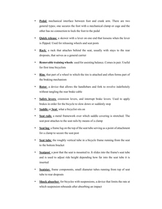 • Pedal: mechanical interface between foot and crank arm. There are two
general types; one secures the foot with a mechanical clamp or cage and the
other has no connection to lock the foot to the pedal
• Quick release: a skewer with a lever on one end that loosens when the lever
is flipped. Used for releasing wheels and seat posts
• Rack: a rack that attaches behind the seat, usually with stays to the rear
dropouts, that serves as a general carrier
• Removable training wheels: used for assisting balance. Comes in pair. Useful
for first time bicyclists
• Rim: that part of a wheel to which the tire is attached and often forms part of
the braking mechanism
• Rotor: a device that allows the handlebars and fork to revolve indefinitely
without tangling the rear brake cable
• Safety levers: extension levers, and interrupt brake levers. Used to apply
brakes in order for the bicycle to slow down or suddenly stop
• Saddle or Seat: what a bicyclist sits on
• Seat rails: a metal framework over which saddle covering is stretched. The
seat post attaches to the seat rails by means of a clamp
• Seat lug: a frame lug on the top of the seat tube serving as a point of attachment
for a clamp to secure the seat post
• Seat tube: the roughly vertical tube in a bicycle frame running from the seat
to the bottom bracket
• Seatpost: a post that the seat is mounted to. It slides into the frame's seat tube
and is used to adjust ride height depending how far into the seat tube it is
inserted
• Seatstay: frame components, small diameter tubes running from top of seat
tube to rear dropouts
• Shock absorber: for bicycles with suspensions, a device that limits the rate at
which suspension rebounds after absorbing an impact
 