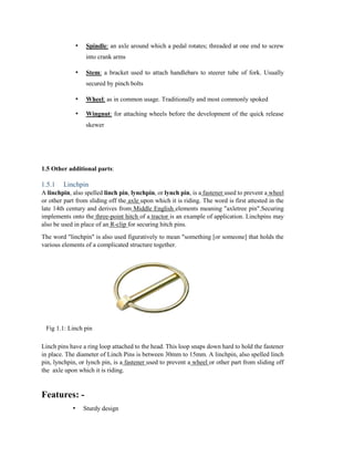 • Spindle: an axle around which a pedal rotates; threaded at one end to screw
into crank arms
• Stem: a bracket used to attach handlebars to steerer tube of fork. Usually
secured by pinch bolts
• Wheel: as in common usage. Traditionally and most commonly spoked
• Wingnut: for attaching wheels before the development of the quick release
skewer
1.5 Other additional parts:
1.5.1 Linchpin
A linchpin, also spelled linch pin, lynchpin, or lynch pin, is a fastener used to prevent a wheel
or other part from sliding off the axle upon which it is riding. The word is first attested in the
late 14th century and derives from Middle English elements meaning "axletree pin".Securing
implements onto the three-point hitch of a tractor is an example of application. Linchpins may
also be used in place of an R-clip for securing hitch pins.
The word "linchpin" is also used figuratively to mean "something [or someone] that holds the
various elements of a complicated structure together.
Fig 1.1: Linch pin
Linch pins have a ring loop attached to the head. This loop snaps down hard to hold the fastener
in place. The diameter of Linch Pins is between 30mm to 15mm. A linchpin, also spelled linch
pin, lynchpin, or lynch pin, is a fastener used to prevent a wheel or other part from sliding off
the axle upon which it is riding.
Features: -
• Sturdy design
 