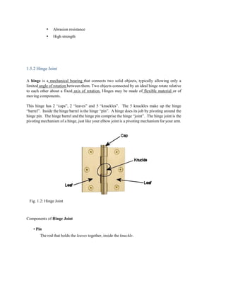 • Abrasion resistance
• High strength
1.5.2 Hinge Joint
A hinge is a mechanical bearing that connects two solid objects, typically allowing only a
limited angle of rotation between them. Two objects connected by an ideal hinge rotate relative
to each other about a fixed axis of rotation. Hinges may be made of flexible material or of
moving components.
This hinge has 2 “caps”, 2 “leaves” and 5 “knuckles”. The 5 knuckles make up the hinge
“barrel”. Inside the hinge barrel is the hinge “pin”. A hinge does its job by pivoting around the
hinge pin. The hinge barrel and the hinge pin comprise the hinge “joint”. The hinge joint is the
pivoting mechanism of a hinge, just like your elbow joint is a pivoting mechanism for your arm.
Fig. 1.2: Hinge Joint
Components of Hinge Joint
• Pin
The rod that holds the leaves together, inside the knuckle.
 