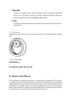 • Knuckle
The hollow—typically circular—portion creating the joint of the hinge through which
the pin is set. The knuckles of either leaf typically alternate and interlock with the pin
passing through all of them. (aka. loop, joint, node or curl)
• Leaf
The portions (typically two) that extend laterally from the knuckle and typically revolve
around the pin.
1.5.3 Internal gear
Internal gear is a gear with its teeth cut in the internal surface of a cylinder and meshes with spur
gears.
Fig. 1.3: Internal gear
CHAPTER -2
LITERATURE REVIEW
2.1 History of the Bicycle
The first predecessor of the bicycle that exists is a wooden horse developed in 1700’s in France.
A toymaker come up with the idea of placing a wheel on the bottom of his horse, so that a child
could propel himself forward with his feet. After this creation, in 1817 Baron von Drais invented
the Draisienne, a steerable bicycle. It was almost completely made of wood, and having no
pedals, riders propelled it by pushing their feet against the ground. The purpose of this invention
is to help him move around the Royal Gardens when he was in hurry.
 