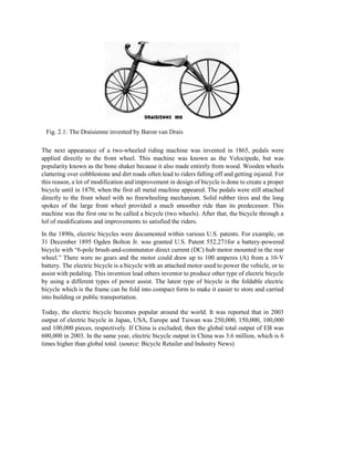 Fig. 2.1: The Draisienne invented by Baron van Drais
The next appearance of a two-wheeled riding machine was invented in 1865, pedals were
applied directly to the front wheel. This machine was known as the Velocipede, but was
popularity known as the bone shaker because it also made entirely from wood. Wooden wheels
clattering over cobblestone and dirt roads often lead to riders falling off and getting injured. For
this reason, a lot of modification and improvement in design of bicycle is done to create a proper
bicycle until in 1870, when the first all metal machine appeared. The pedals were still attached
directly to the front wheel with no freewheeling mechanism. Solid rubber tires and the long
spokes of the large front wheel provided a much smoother ride than its predecessor. This
machine was the first one to be called a bicycle (two wheels). After that, the bicycle through a
lof of modifications and improvements to satisfied the riders.
In the 1890s, electric bicycles were documented within various U.S. patents. For example, on
31 December 1895 Ogden Bolton Jr. was granted U.S. Patent 552,271for a battery-powered
bicycle with “6-pole brush-and-commutator direct current (DC) hub motor mounted in the rear
wheel.” There were no gears and the motor could draw up to 100 amperes (A) from a 10-V
battery. The electric bicycle is a bicycle with an attached motor used to power the vehicle, or to
assist with pedaling. This invention lead others inventor to produce other type of electric bicycle
by using a different types of power assist. The latest type of bicycle is the foldable electric
bicycle which is the frame can be fold into compact form to make it easier to store and carried
into building or public transportation.
Today, the electric bicycle becomes popular around the world. It was reported that in 2003
output of electric bicycle in Japan, USA, Europe and Taiwan was 250,000, 150,000, 100,000
and 100,000 pieces, respectively. If China is excluded, then the global total output of EB was
600,000 in 2003. In the same year, electric bicycle output in China was 3.6 million, which is 6
times higher than global total. (source: Bicycle Retailer and Industry News)
 