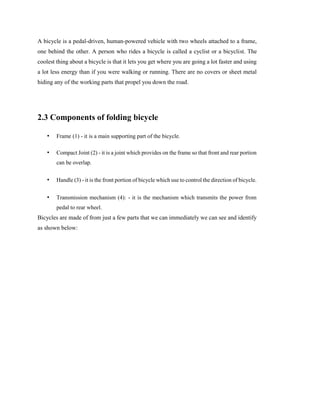 A bicycle is a pedal-driven, human-powered vehicle with two wheels attached to a frame,
one behind the other. A person who rides a bicycle is called a cyclist or a bicyclist. The
coolest thing about a bicycle is that it lets you get where you are going a lot faster and using
a lot less energy than if you were walking or running. There are no covers or sheet metal
hiding any of the working parts that propel you down the road.
2.3 Components of folding bicycle
• Frame (1) - it is a main supporting part of the bicycle.
• Compact Joint (2) - it is a joint which provides on the frame so that front and rear portion
can be overlap.
• Handle (3) - it is the front portion of bicycle which use to control the direction of bicycle.
• Transmission mechanism (4): - it is the mechanism which transmits the power from
pedal to rear wheel.
Bicycles are made of from just a few parts that we can immediately we can see and identify
as shown below:
 