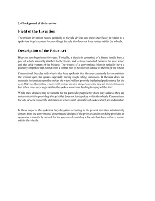 2.4 Background of the invention
Field of the Invention
The present invention relates generally to bicycle devices and more specifically it relates to a
spokeless bicycle system for providing a bicycle that does not have spokes within the wheels.
Description of the Prior Art
Bicycles have been in use for years. Typically, a bicycle is comprised of a frame, handle bars, a
pair of wheels rotatably attached to the frame, and a chain connected between the rear wheel
and the drive system of the bicycle. The wheels of a conventional bicycle typically have a
plurality of spokes that extend from a central hub to the interior surface of the rim of the wheel.
Conventional bicycles with wheels that have spokes is that the user constantly has to maintain
the tension upon the spokes especially during rough riding conditions. If the user does not
maintain the tension upon the spokes the wheel will not provide the desired performance for the
user. Bicycles that utilize wheels with spokes are also dangerous in the respect that clothing and
feet often times are caught within the spokes sometimes leading to injury of the rider.
While these devices may be suitable for the particular purpose to which they address, they are
not as suitable for providing a bicycle that does not have spokes within the wheels. Conventional
bicycle devices require the utilization of wheels with a plurality of spokes which are undesirable.
In these respects, the spokeless bicycle system according to the present invention substantially
departs from the conventional concepts and designs of the prior art, and in so doing provides an
apparatus primarily developed for the purpose of providing a bicycle that does not have spokes
within the wheels.
 