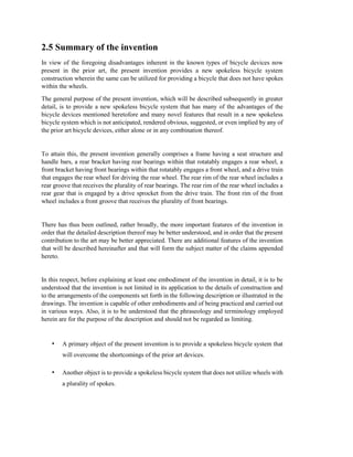 2.5 Summary of the invention
In view of the foregoing disadvantages inherent in the known types of bicycle devices now
present in the prior art, the present invention provides a new spokeless bicycle system
construction wherein the same can be utilized for providing a bicycle that does not have spokes
within the wheels.
The general purpose of the present invention, which will be described subsequently in greater
detail, is to provide a new spokeless bicycle system that has many of the advantages of the
bicycle devices mentioned heretofore and many novel features that result in a new spokeless
bicycle system which is not anticipated, rendered obvious, suggested, or even implied by any of
the prior art bicycle devices, either alone or in any combination thereof.
To attain this, the present invention generally comprises a frame having a seat structure and
handle bars, a rear bracket having rear bearings within that rotatably engages a rear wheel, a
front bracket having front bearings within that rotatably engages a front wheel, and a drive train
that engages the rear wheel for driving the rear wheel. The rear rim of the rear wheel includes a
rear groove that receives the plurality of rear bearings. The rear rim of the rear wheel includes a
rear gear that is engaged by a drive sprocket from the drive train. The front rim of the front
wheel includes a front groove that receives the plurality of front bearings.
There has thus been outlined, rather broadly, the more important features of the invention in
order that the detailed description thereof may be better understood, and in order that the present
contribution to the art may be better appreciated. There are additional features of the invention
that will be described hereinafter and that will form the subject matter of the claims appended
hereto.
In this respect, before explaining at least one embodiment of the invention in detail, it is to be
understood that the invention is not limited in its application to the details of construction and
to the arrangements of the components set forth in the following description or illustrated in the
drawings. The invention is capable of other embodiments and of being practiced and carried out
in various ways. Also, it is to be understood that the phraseology and terminology employed
herein are for the purpose of the description and should not be regarded as limiting.
• A primary object of the present invention is to provide a spokeless bicycle system that
will overcome the shortcomings of the prior art devices.
• Another object is to provide a spokeless bicycle system that does not utilize wheels with
a plurality of spokes.
 