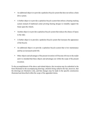 • An additional object is to provide a spokeless bicycle system that does not utilize a chain
drive system.
• A further object is to provide a spokeless bicycle system that utilizes a bearing tracking
system instead of traditional center pivoting bearing designs to rotatably support the
frame upon the wheels.
• Another object is to provide a spokeless bicycle system that reduces the chance of injury
to the rider.
• A further object is to provide a spokeless bicycle system that increases the appearance
of the bicycle.
• An additional object is to provide a spokeless bicycle system that is low maintenance
and has an increased useful life.
• Other objects and advantages of the present invention will become obvious to the reader
and it is intended that these objects and advantages are within the scope of the present
invention.
To the accomplishment of the above and related objects, this invention may be embodied in the
form illustrated in the accompanying drawings, attention being called to the fact, however, that
the drawings are illustrative only, and that changes may be made in the specific construction
illustrated and described within the scope of the appended claims.
 