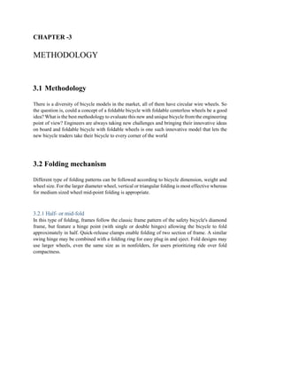 CHAPTER -3
METHODOLOGY
3.1 Methodology
There is a diversity of bicycle models in the market, all of them have circular wire wheels. So
the question is, could a concept of a foldable bicycle with foldable centerless wheels be a good
idea? What is the best methodology to evaluate this new and unique bicycle from the engineering
point of view? Engineers are always taking new challenges and bringing their innovative ideas
on board and foldable bicycle with foldable wheels is one such innovative model that lets the
new bicycle traders take their bicycle to every corner of the world
3.2 Folding mechanism
Different type of folding patterns can be followed according to bicycle dimension, weight and
wheel size. For the larger diameter wheel, vertical or triangular folding is most effective whereas
for medium sized wheel mid-point folding is appropriate.
3.2.1 Half- or mid-fold
In this type of folding, frames follow the classic frame pattern of the safety bicycle's diamond
frame, but feature a hinge point (with single or double hinges) allowing the bicycle to fold
approximately in half. Quick-release clamps enable folding of two section of frame. A similar
swing hinge may be combined with a folding ring for easy plug in and eject. Fold designs may
use larger wheels, even the same size as in nonfolders, for users prioritizing ride over fold
compactness.
 