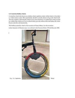 3.3 Centerless/hubless wheels:
A centerless wheel (also known as a hubless wheel, spokeless wheel, orbital wheel, or rim-rider)
is a wheel with no center. More specifically, the hub is actually almost as big as the wheel itself.
The axle is hollow, following the wheel at very close tolerances. It is made from a steel covered
by a rubber fiber which act as tyre to absorb shock, provide cushion effect and balance the whole
bicycle statically and dynamically.
This hubless/centerless wheel is the invention of Franco Sbarro. For this invention
(wheel diameter of 60m),his name was enlisted in the Guinness Book of World Records 2006.
Fig. 3.4: Spokeless Wheel
 