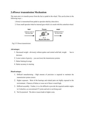 3.4Power transmission Mechanism
The main aim is to transfer power from the feet or pedal to the wheel. This can be done in the
following ways: -
1.Power is transmitted from pedal to sprocket shaft by chain drive.
2. From small sprocket wheel to internal gear which is in mesh with the centerless wheel.
Fig.3.5: Power transmission
Advantages:
1. Decreased weight - obviously without spokes and central solid hub, weight has to
decrease.
2. Lower center of gravity - you can lower the transmission systems
3. Better braking leverage
4. Better accuracy in steering
Disadvantages:
1. Difficult manufacturing - High amount of precision is required to maintain the
transmission system correct.
2. Higher exposure: Most of the bearings and related parts are highly exposed to the
environment. Chances of failure or wear out of these is much high.
3. Difficult assembly: Further, it is a bit difficult to provide the required camber angles
in 4 wheelers, as conventional CV joints and axle is not being used
4. Not Economical: The above reason leads to higher costs.
 