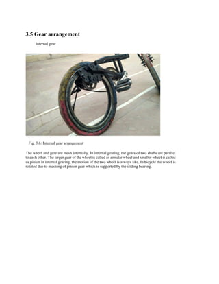 3.5 Gear arrangement
Internal gear
Fig. 3.6: Internal gear arrangement
The wheel and gear are mesh internally. In internal gearing, the gears of two shafts are parallel
to each other. The larger gear of the wheel is called as annular wheel and smaller wheel is called
as pinion.in internal gearing, the motion of the two wheel is always like. In bicycle the wheel is
rotated due to meshing of pinion gear which is supported by the sliding bearing.
 