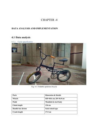 CHAPTER -4
DATA ANALYSIS AND IMPLEMENTATION
4.1 Data analysis
4.1.1 Cycle specification
Fig. 4.1: Foldable spokeless bicycle
Parts Dimension & Details
Wheels OD=40.6 cm, ID=36.8 cm
Pedal Moulded & steel body
Chain length 136 cm
Handle bar &stem Semi raised type
Crank length 17.5 cm
 