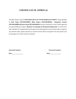 CERTIFICATE OF APPROVAL
The Minor Project entitled “FOLDABLE BICYCLE WITH SPOKELESS WHEEL” being submitted
by Ram Thapa (ME10401408081), Bibek Shakya (ME10401408549), Khagendra Gautam
(ME10401408083),Darshan Soneji (ME10401408454), has been examined by us and is hereby approved
for partial fulfillment of degree “Bachelor of Technology in Mechanical Engineering”, for which it has
been submitted. It is understood that by this approval the undersigned do not necessarily endorse or approve
any statement made, opinion expressed or conclusion drawn therein, but approve the minor project only
for the purpose for which it has been submitted.
(Internal Examiner) (External Examiner)
Date:________________ Date:________________
 