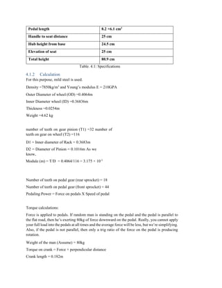 Pedal length 8.2 ×6.1 cm2
Handle to seat distance 25 cm
Hub height from base 24.5 cm
Elevation of seat 25 cm
Total height 80.9 cm
Table. 4.1: Specifications
4.1.2 Calculation
For this purpose, mild steel is used.
Density =7850kg/m3
and Young’s modulus E = 210GPA
Outer Diameter of wheel (OD) =0.4064m
Inner Diameter wheel (ID) =0.36836m
Thickness =0.0254m
Weight =4.62 kg
number of teeth on gear pinion (T1) =32 number of
teeth on gear on wheel (T2) =116
D1 = Inner diameter of Rack = 0.3683m
D2 = Diameter of Pinion = 0.1016m As we
know,
Module (m) = T/D = 0.4064/116 = 3.175 × 10-3
Number of teeth on pedal gear (rear sprocket) = 18
Number of teeth on pedal gear (front sprocket) = 44
Pedaling Power = Force on pedals X Speed of pedal
Torque calculations:
Force is applied to pedals. If random man is standing on the pedal and the pedal is parallel to
the flat road, then he’s exerting 80kg of force downward on the pedal. Really, you cannot apply
your full load into the pedals at all times and the average force will be less, but we’re simplifying.
Also, if the pedal is not parallel, then only a trig ratio of the force on the pedal is producing
rotation.
Weight of the man (Assume) = 80kg
Torque on crank = Force × perpendicular distance
Crank length = 0.182m
 