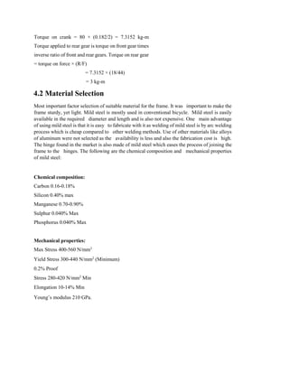 Torque on crank = 80 × (0.182/2) = 7.3152 kg-m
Torque applied to rear gear is torque on front gear times
inverse ratio of front and rear gears. Torque on rear gear
= torque on force × (R/F)
= 7.3152 × (18/44)
= 3 kg-m
4.2 Material Selection
Most important factor selection of suitable material for the frame. It was important to make the
frame sturdy, yet light. Mild steel is mostly used in conventional bicycle. Mild steel is easily
available in the required diameter and length and is also not expensive. One main advantage
of using mild steel is that it is easy to fabricate with it as welding of mild steel is by arc welding
process which is cheap compared to other welding methods. Use of other materials like alloys
of aluminum were not selected as the availability is less and also the fabrication cost is high.
The hinge found in the market is also made of mild steel which eases the process of joining the
frame to the hinges. The following are the chemical composition and mechanical properties
of mild steel:
Chemical composition:
Carbon 0.16-0.18%
Silicon 0.40% max
Manganese 0.70-0.90%
Sulphur 0.040% Max
Phosphorus 0.040% Max
Mechanical properties:
Max Stress 400-560 N/mm2
Yield Stress 300-440 N/mm2
(Minimum)
0.2% Proof
Stress 280-420 N/mm2
Min
Elongation 10-14% Min
Young’s modulus 210 GPa.
 