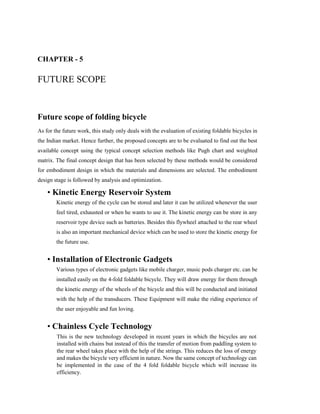 CHAPTER - 5
FUTURE SCOPE
Future scope of folding bicycle
As for the future work, this study only deals with the evaluation of existing foldable bicycles in
the Indian market. Hence further, the proposed concepts are to be evaluated to find out the best
available concept using the typical concept selection methods like Pugh chart and weighted
matrix. The final concept design that has been selected by these methods would be considered
for embodiment design in which the materials and dimensions are selected. The embodiment
design stage is followed by analysis and optimization.
• Kinetic Energy Reservoir System
Kinetic energy of the cycle can be stored and later it can be utilized whenever the user
feel tired, exhausted or when he wants to use it. The kinetic energy can be store in any
reservoir type device such as batteries. Besides this flywheel attached to the rear wheel
is also an important mechanical device which can be used to store the kinetic energy for
the future use.
• Installation of Electronic Gadgets
Various types of electronic gadgets like mobile charger, music pods charger etc. can be
installed easily on the 4-fold foldable bicycle. They will draw energy for them through
the kinetic energy of the wheels of the bicycle and this will be conducted and initiated
with the help of the transducers. These Equipment will make the riding experience of
the user enjoyable and fun loving.
• Chainless Cycle Technology
This is the new technology developed in recent years in which the bicycles are not
installed with chains but instead of this the transfer of motion from paddling system to
the rear wheel takes place with the help of the strings. This reduces the loss of energy
and makes the bicycle very efficient in nature. Now the same concept of technology can
be implemented in the case of the 4 fold foldable bicycle which will increase its
efficiency.
 