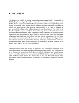 CONCLUSION
The design of the foldable bicycle was based on the standard data available. Compared to the
foldable bicycles existing in the market, our bicycle is economical and occupies less space. A
further object is to provide a spokeless bicycle system that utilizes a bearing tracking system
instead of traditional center pivoting bearing designs to rotatable support the frame upon the
wheels. The spoke-less cycle was aimed at reducing weight of the cycle by replacing the
conventional hub and the spokes and providing more space for utilization. The weight of our
bicycle is light than bicycles available in the market, though the material used for fabrication is
mild steel. Overall design being sturdy, compact and simple with no braking system required as
the pedaling stops so does the cycle. This cycle being self-braking type can be used on slopes as
slipping can be avoided. Since it’s rim being mild steel is weigh bearing capacity is even higher
compared to conventional cycles. It can be used for both town sides and for villages. It is the
most efficient vehicle in the terms of fuel efficiency as the input fuel requirement is zero as it
works on the human power and because of this no pollution (air pollution) is caused by the
bicycle which makes it very environmental friendly.
Although hubless wheels are striking in appearance and advantageous compared to the
conventional wheel, their numerous practical disadvantages have impeded their widespread use
as an alternative to conventional wheels. They are difficult and expensive to manufacture and
require a great deal of precision while machining. And the design also leaves the bearings and
other mechanical parts exposed, the drive system is also very difficult to design and is
problematic hence conventional wheels are preferred to hubless ones though they are more
efficient.
 