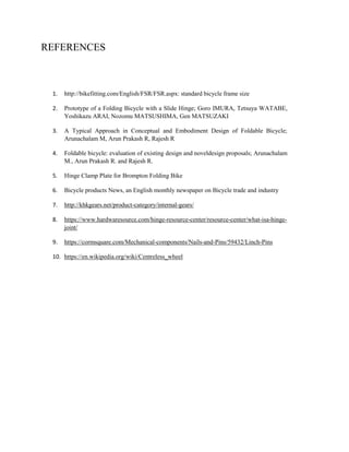 REFERENCES
1. http://bikefitting.com/English/FSR/FSR.aspx: standard bicycle frame size
2. Prototype of a Folding Bicycle with a Slide Hinge; Goro IMURA, Tetsuya WATABE,
Yoshikazu ARAI, Nozomu MATSUSHIMA, Gen MATSUZAKI
3. A Typical Approach in Conceptual and Embodiment Design of Foldable Bicycle;
Arunachalam M, Arun Prakash R, Rajesh R
4. Foldable bicycle: evaluation of existing design and noveldesign proposals; Arunachalam
M., Arun Prakash R. and Rajesh R.
5. Hinge Clamp Plate for Brompton Folding Bike
6. Bicycle products News, an English monthly newspaper on Bicycle trade and industry
7. http://khkgears.net/product-category/internal-gears/
8. https://www.hardwaresource.com/hinge-resource-center/resource-center/what-isa-hinge-
joint/
9. https://cormsquare.com/Mechanical-components/Nails-and-Pins/59432/Linch-Pins
10. https://en.wikipedia.org/wiki/Centreless_wheel
 