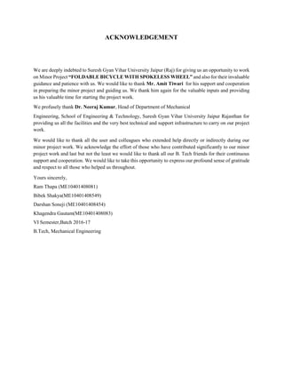 ACKNOWLEDGEMENT
We are deeply indebted to Suresh Gyan Vihar University Jaipur (Raj) for giving us an opportunity to work
on Minor Project “FOLDABLE BICYCLE WITH SPOKELESS WHEEL” and also for their invaluable
guidance and patience with us. We would like to thank Mr. Amit Tiwari for his support and cooperation
in preparing the minor project and guiding us. We thank him again for the valuable inputs and providing
us his valuable time for starting the project work.
We profusely thank Dr. Neeraj Kumar, Head of Department of Mechanical
Engineering, School of Engineering & Technology, Suresh Gyan Vihar University Jaipur Rajasthan for
providing us all the facilities and the very best technical and support infrastructure to carry on our project
work.
We would like to thank all the user and colleagues who extended help directly or indirectly during our
minor project work. We acknowledge the effort of those who have contributed significantly to our minor
project work and last but not the least we would like to thank all our B. Tech friends for their continuous
support and cooperation. We would like to take this opportunity to express our profound sense of gratitude
and respect to all those who helped us throughout.
Yours sincerely,
Ram Thapa (ME10401408081)
Bibek Shakya(ME10401408549)
Darshan Soneji (ME10401408454)
Khagendra Gautam(ME10401408083)
VI Semester,Batch 2016-17
B.Tech, Mechanical Engineering
 