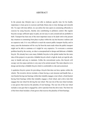 ABSTRACT
In the present day lifestyle man is not able to dedicate specific time for his health,
importance is least given to exercise and body fitness due to time shortage and stressful
life. To cope with time deficit, we can utilize the time spent on commuting efficiently to
exercise by using bicycles, thereby also contributing to pollution control. But regular
bicycles occupy sufficient space to park, are not easy to carry around and are probable to
theft. Transport has been one of the most important issues to be dealt with in the present
day situation as commuting from place to place within the city has become a tedious and
an expensive task. It is very difficult to reach the nearest public transport facility and in
many cases the destination will be very far from the main roads where the public transport
might not be able to commute or it might be very expensive. To overcome a common
problem faced by the society, an idea is conceptualized to design and fabricate a foldable
bicycle. We already have seen many foldable bicycles in the global market but the main
idea of this project is to provide a foldable bicycle which is light & sleek yet rigid & safe,
easy to handle and easy to maintain. Unlike the conventional cycles, this bicycle will
occupy very less space and also is very easy to be carried around. The main objective is to
design and develop a foldable bicycle which is comfortable to ride and economical.
A spokeless bicycle system for providing a bicycle that does not have spokes within the
wheels. The inventive device includes a frame having a seat structure and handle bars, a
rear bracket having rear bearings within that rotatably engages a rear wheel, a front bracket
having front bearings within that rotatably engages a front wheel, and a drive train that
engages the rear wheel for driving the rear wheel. The rear rim of the rear wheel includes
a rear groove that receives the plurality of rear bearings. The rear rim of the rear wheel
includes a rear gear that is engaged by a drive sprocket from the drive train. The front rim
of the front wheel includes a front groove that receives the plurality of front bearings.
 