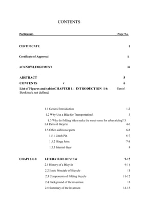 CONTENTS
Particulars Page No.
CERTIFICATE i
Certificate of Approval ii
ACKNOWLEDGEMENT iii
ABSTRACT 5
CONTENTS v 6
List of Figures and tablesCHAPTER 1: INTRODUCTION 1-6 Error!
Bookmark not defined.
1.1 General Introduction 1-2
1.2 Why Use a Bike for Transportation? 3
1.3 Why do folding bikes make the most sense for urban riding? 3
1.4 Parts of Bicycle 4-6
1.5 Other additional parts 6-8
1.5.1 Linch Pin 6-7
1.5.2 Hinge Joint 7-8
1.5.3 Internal Gear 8
CHAPTER 2: LITERATURE REVIEW 9-15
2.1 History of a Bicycle 9-11
2.2 Basic Principle of Bicycle 11
2.3 Components of folding bicycle 11-12
2.4 Background of the invention 13
2.5 Summary of the invention 14-15
 