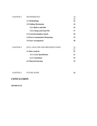 CHAPTER 3: METHODOLOGY 16-
20
3.1 Methodology 16
3.2 Folding Mechanism 16
3.2.1 Half or mid fold 16
3.2.2 Clamp and Linch Pin 17
3.3 Centerless/hubless wheels 18
3.4 Power transmission Mechanism 19
3.5 Gear Arrangement 20
CHAPTER 4: DATA ANALYSIS AND IMPLEMENTATION 21-
23
4.1 Data Analysis 21
4.1.1 Cycle Specification 21
4.1.2 Calculation 22
4.2 Material Selection 23
CHAPTER 5: FUTURE SCOPE 24
CONCLUSION
REFRENCES
 