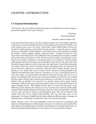 CHAPTER-1 INTRODUCTION
1.1 General Introduction
“The bicycle is the most efficient self-powered means of transportation in terms of energy a
person must expend to travel a given distance.”
S.S.Wilson
“BicycleTechnology”
Scientific American, March 1973
In the present-day lifestyle man is not able to dedicate specific time for his health, importance
is least given to exercise and body fitness due to time shortage and stressful life. Obesity is one
of the common issues seen in the society, which leads to many health hazards. Exercises are
advised for health promotion, and treatment for many diseases. Among the exercises aerobic
exercises are appropriate for these purposes. To do aerobic exercise many methods are available
for example: running, jogging, walking, cycling and others. Transport has been one of the
major issues in developing cities such as Bangalore since commuting from one place to another
has become tedious and expensive. With the petrol and diesel prices increasing day by day,
almost all the modes of transport are becoming expensive. It is difficult to reach the nearest
public transport facility and in many cases the destination will be far from the main roads where
the public transport might not be able to reach due to the small roads, to avoid which most people
use vehicles of their own, which in turn leads to issues with parking, traffic, etc. But not all can
opt for having own vehicles as it is expensive. With such issues in health, transport, space for
parking, etc. one solution that comes to mind is bicycle. Bicycles are being promoted in the
corporate and educational sectors. But how convenient is it to use a conventional bicycle? In
many cases, there is no special facility provided for locking the bicycles and even if one is
present, it is probable to theft, which is one of the fears that obstruct use of bicycle. Conventional
bicycles occupy sufficient space and hence providing one at work place or at home are quite
difficult. They are probable to be exposed to the weather outside and do require frequent
maintenance. With all such issues in the conventional bicycles, the next possible solution is the
usage of foldable bicycle. With foldable bicycles, there is no issue since the bicycle can be
folded and carried around to the work place or even it can be used to reach the nearest public
transport facility and then folded and carried along. Since the bicycle is being folded, it occupies
very less space and doesn’t require any special parking space. They are not exposed to the
weather since they can be carried inside buildings with ease and hence prone to less
maintenance. The usage of foldable bicycle helps combine the different modes of transport as
mentioned above, which helps in cutting down some cost involved in travelling.
Global warming is one of the most highlighted sectors over which the concentration and
dilemma of human beings have shifted in past recent years. It is only due to the harmful effects
of this global warming phenomenon which has caused disaster to our mother nature and to us.
Effects like global warming, depletion of ozone layer etc are very prominent nowadays.
 
