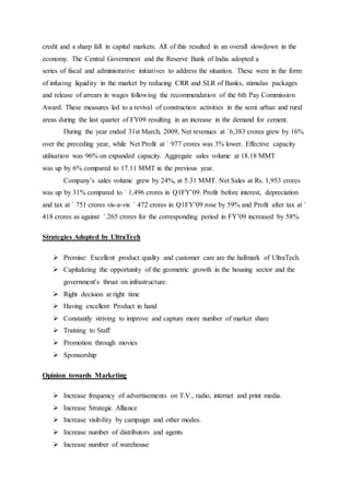 credit and a sharp fall in capital markets. All of this resulted in an overall slowdown in the
economy. The Central Government and the Reserve Bank of India adopted a
series of fiscal and administrative initiatives to address the situation. These were in the form
of infusing liquidity in the market by reducing CRR and SLR of Banks, stimulus packages
and release of arrears in wages following the recommendation of the 6th Pay Commission
Award. These measures led to a revival of construction activities in the semi urban and rural
areas during the last quarter of FY09 resulting in an increase in the demand for cement.
During the year ended 31st March, 2009, Net revenues at `6,383 crores grew by 16%
over the preceding year, while Net Profit at ` 977 crores was 3% lower. Effective capacity
utilisation was 96% on expanded capacity. Aggregate sales volume at 18.18 MMT
was up by 6% compared to 17.11 MMT in the previous year.
Company’s sales volume grew by 24%, at 5.31 MMT. Net Sales at Rs. 1,953 crores
was up by 31% compared to ` 1,496 crores in Q1FY’09. Profit before interest, depreciation
and tax at ` 751 crores vis-a-vis ` 472 crores in Q1FY’09 rose by 59% and Profit after tax at `
418 crores as against `.265 crores for the corresponding period in FY’09 increased by 58%.
Strategies Adopted by UltraTech
 Promise: Excellent product quality and customer care are the hallmark of UltraTech.
 Capitalizing the opportunity of the geometric growth in the housing sector and the
government's thrust on infrastructure.
 Right decision at right time
 Having excellent Product in hand
 Constantly striving to improve and capture more number of market share
 Training to Staff
 Promotion through movies
 Sponsorship
Opinion towards Marketing
 Increase frequency of advertisements on T.V., radio, internet and print media.
 Increase Strategic Alliance
 Increase visibility by campaign and other modes.
 Increase number of distributors and agents
 Increase number of warehouse
 
