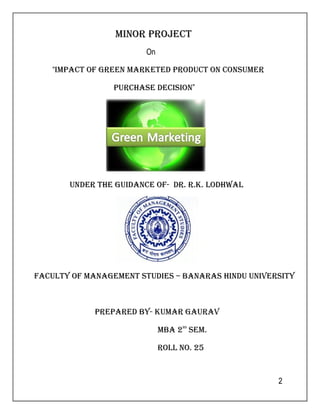 2 
miNOr prOJect 
On 
“impact OF greeN marketed prOdUct ON cONsUmer 
pUrchase decisiON” 
UNder the gUidaNce OF- dr. r.k. lOdhwal 
FacUlty OF maNagemeNt stUdies – BaNaras hiNdU UNiversity 
prepared By- kUmar gaUrav 
mBa 2Nd sem. 
rOll NO. 25 
 