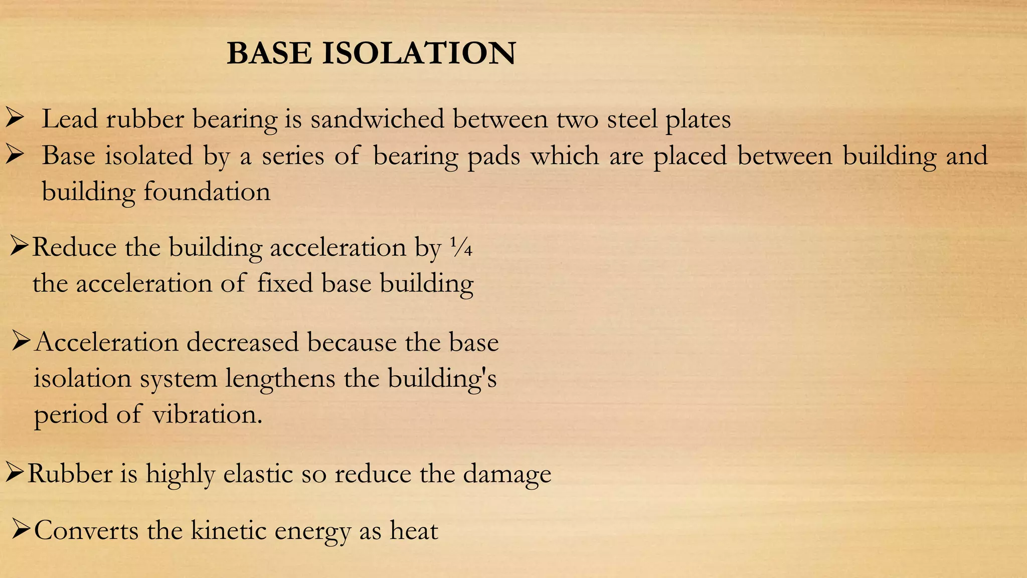 BASE ISOLATION
 Base isolated by a series of bearing pads which are placed between building and
building foundation
 Lead rubber bearing is sandwiched between two steel plates
Reduce the building acceleration by ¼
the acceleration of fixed base building
Acceleration decreased because the base
isolation system lengthens the building's
period of vibration.
Rubber is highly elastic so reduce the damage
Converts the kinetic energy as heat
 