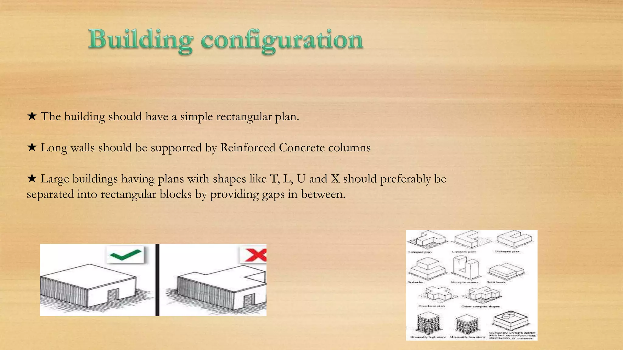 ★ The building should have a simple rectangular plan.
★ Long walls should be supported by Reinforced Concrete columns
★ Large buildings having plans with shapes like T, L, U and X should preferably be
separated into rectangular blocks by providing gaps in between.
 
