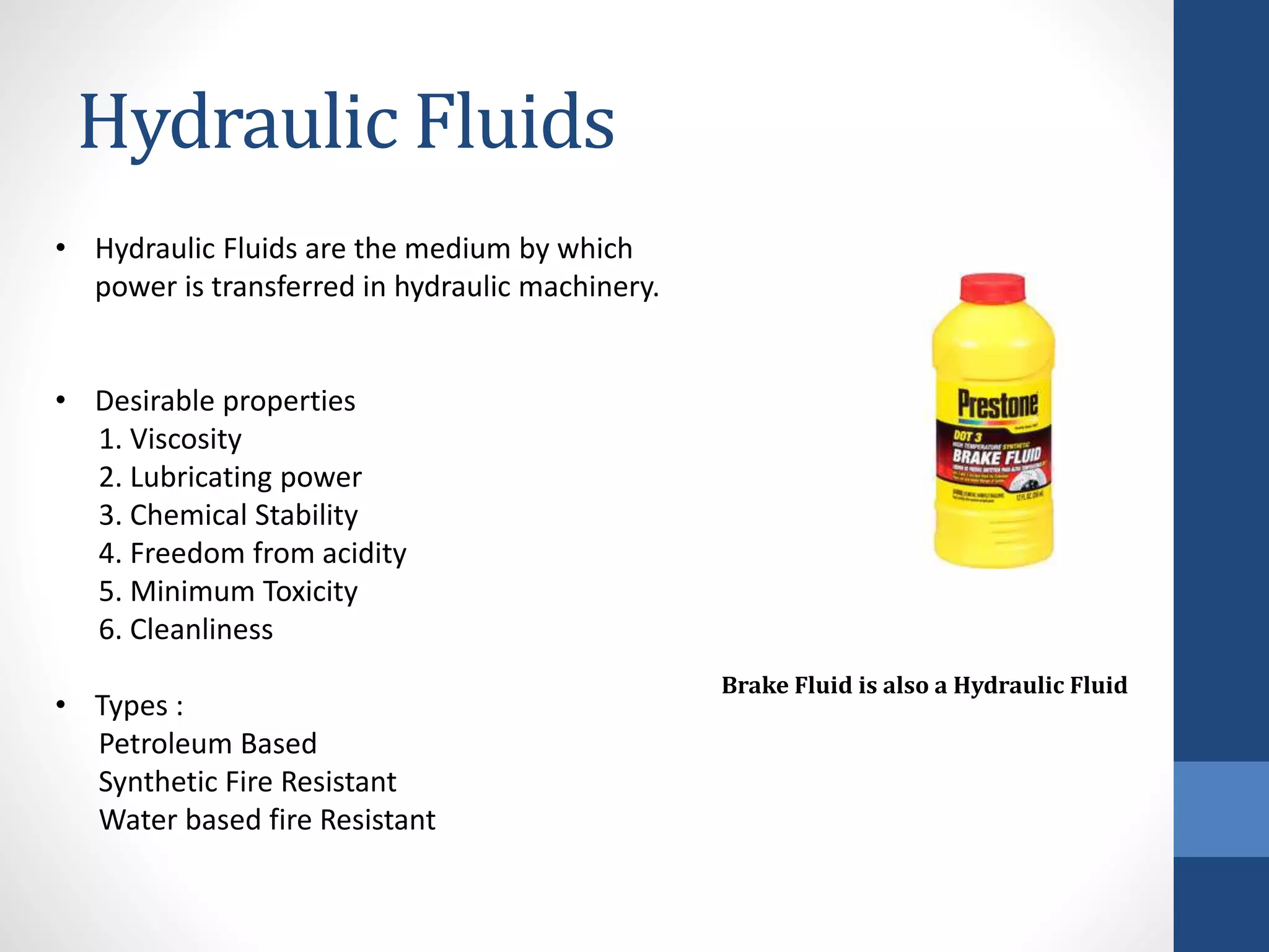 Hydraulic Fluids
• Hydraulic Fluids are the medium by which
power is transferred in hydraulic machinery.
• Desirable properties
1. Viscosity
2. Lubricating power
3. Chemical Stability
4. Freedom from acidity
5. Minimum Toxicity
6. Cleanliness
• Types :
Petroleum Based
Synthetic Fire Resistant
Water based fire Resistant
Brake Fluid is also a Hydraulic Fluid
 