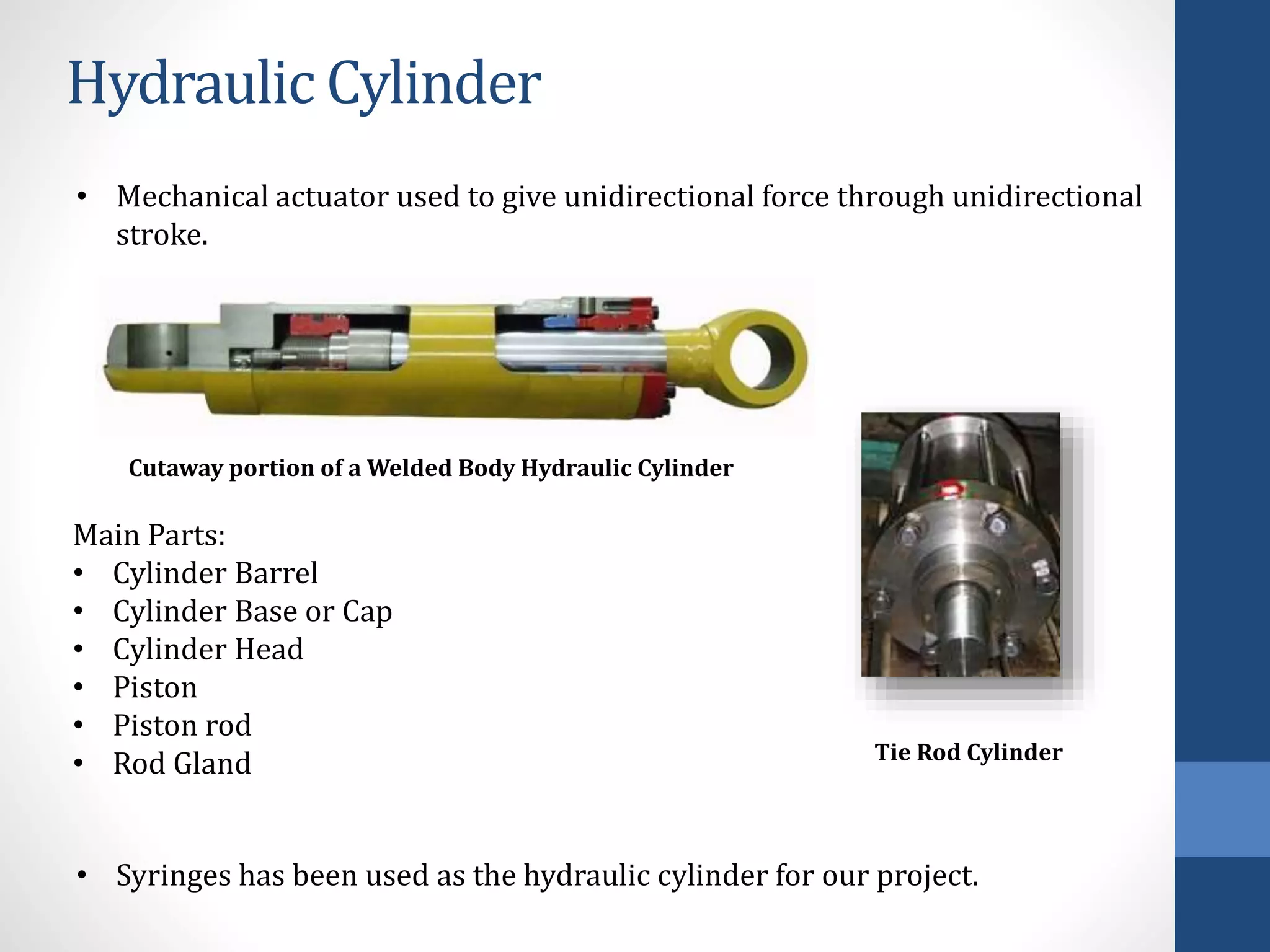 Hydraulic Cylinder
• Mechanical actuator used to give unidirectional force through unidirectional
stroke.
Cutaway portion of a Welded Body Hydraulic Cylinder
Main Parts:
• Cylinder Barrel
• Cylinder Base or Cap
• Cylinder Head
• Piston
• Piston rod
• Rod Gland
• Syringes has been used as the hydraulic cylinder for our project.
Tie Rod Cylinder
 