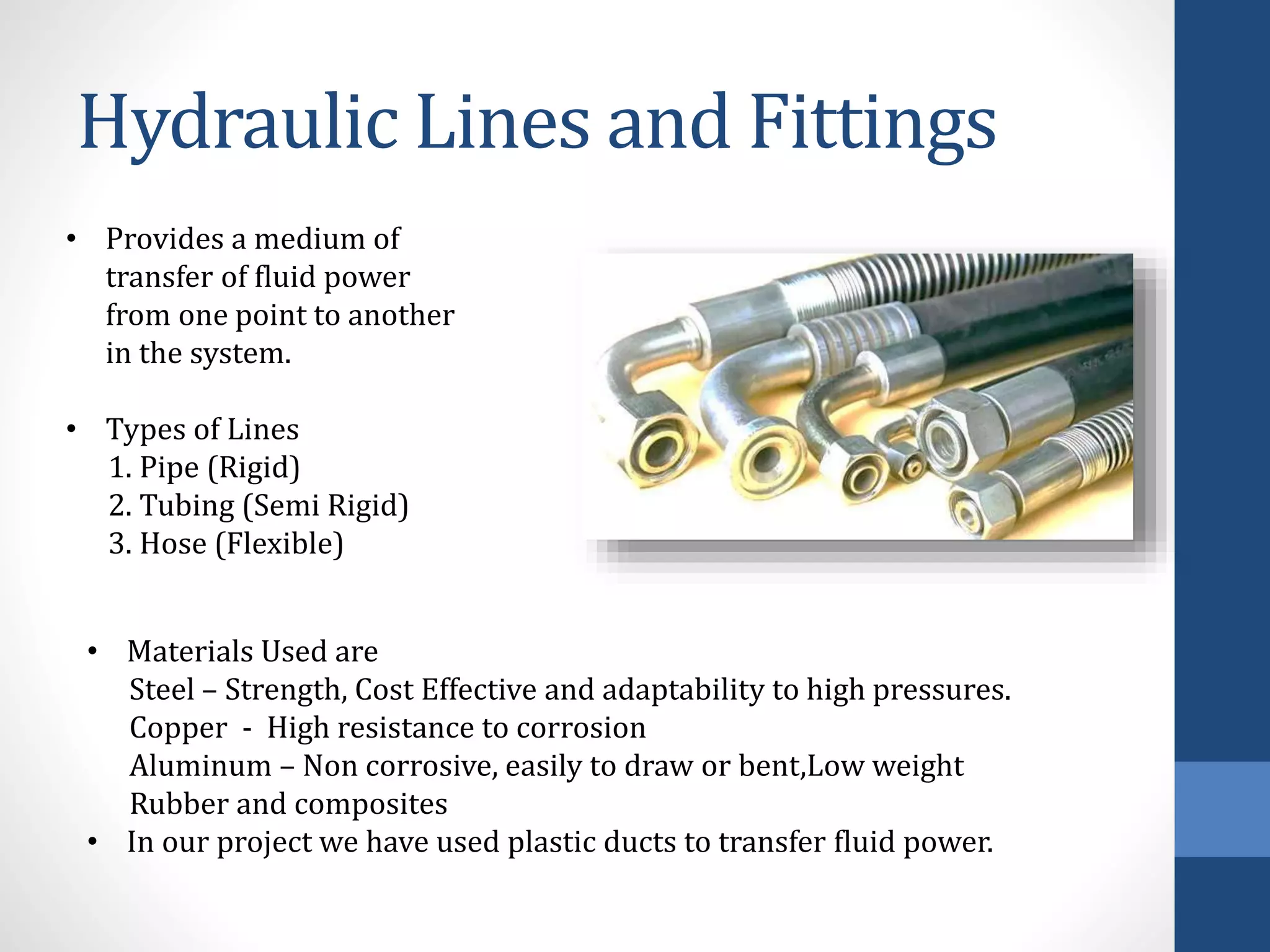 Hydraulic Lines and Fittings
• Provides a medium of
transfer of fluid power
from one point to another
in the system.
• Types of Lines
1. Pipe (Rigid)
2. Tubing (Semi Rigid)
3. Hose (Flexible)
• Materials Used are
Steel – Strength, Cost Effective and adaptability to high pressures.
Copper - High resistance to corrosion
Aluminum – Non corrosive, easily to draw or bent,Low weight
Rubber and composites
• In our project we have used plastic ducts to transfer fluid power.
 