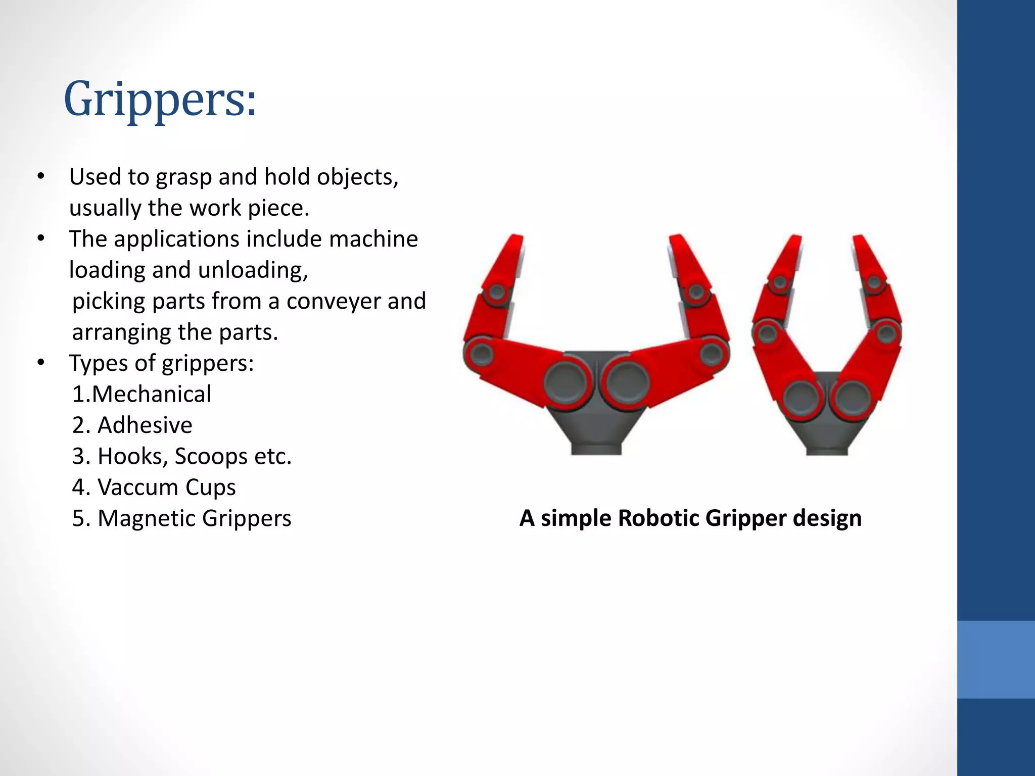 Grippers:
• Used to grasp and hold objects,
usually the work piece.
• The applications include machine
loading and unloading,
picking parts from a conveyer and
arranging the parts.
• Types of grippers:
1.Mechanical
2. Adhesive
3. Hooks, Scoops etc.
4. Vaccum Cups
5. Magnetic Grippers A simple Robotic Gripper design
 