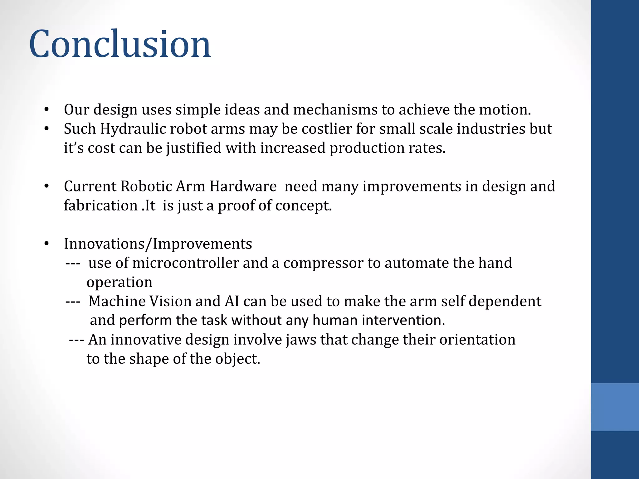 Conclusion
• Our design uses simple ideas and mechanisms to achieve the motion.
• Such Hydraulic robot arms may be costlier for small scale industries but
it’s cost can be justified with increased production rates.
• Current Robotic Arm Hardware need many improvements in design and
fabrication .It is just a proof of concept.
• Innovations/Improvements
--- use of microcontroller and a compressor to automate the hand
operation
--- Machine Vision and AI can be used to make the arm self dependent
and perform the task without any human intervention.
--- An innovative design involve jaws that change their orientation
to the shape of the object.
 