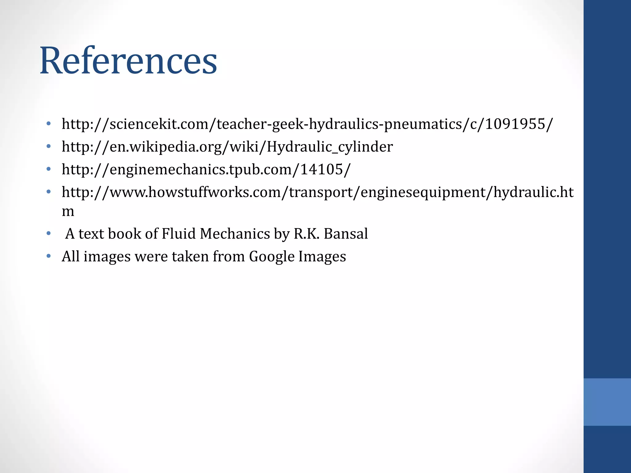 References
• http://sciencekit.com/teacher-geek-hydraulics-pneumatics/c/1091955/
• http://en.wikipedia.org/wiki/Hydraulic_cylinder
• http://enginemechanics.tpub.com/14105/
• http://www.howstuffworks.com/transport/enginesequipment/hydraulic.ht
m
• A text book of Fluid Mechanics by R.K. Bansal
• All images were taken from Google Images
 
