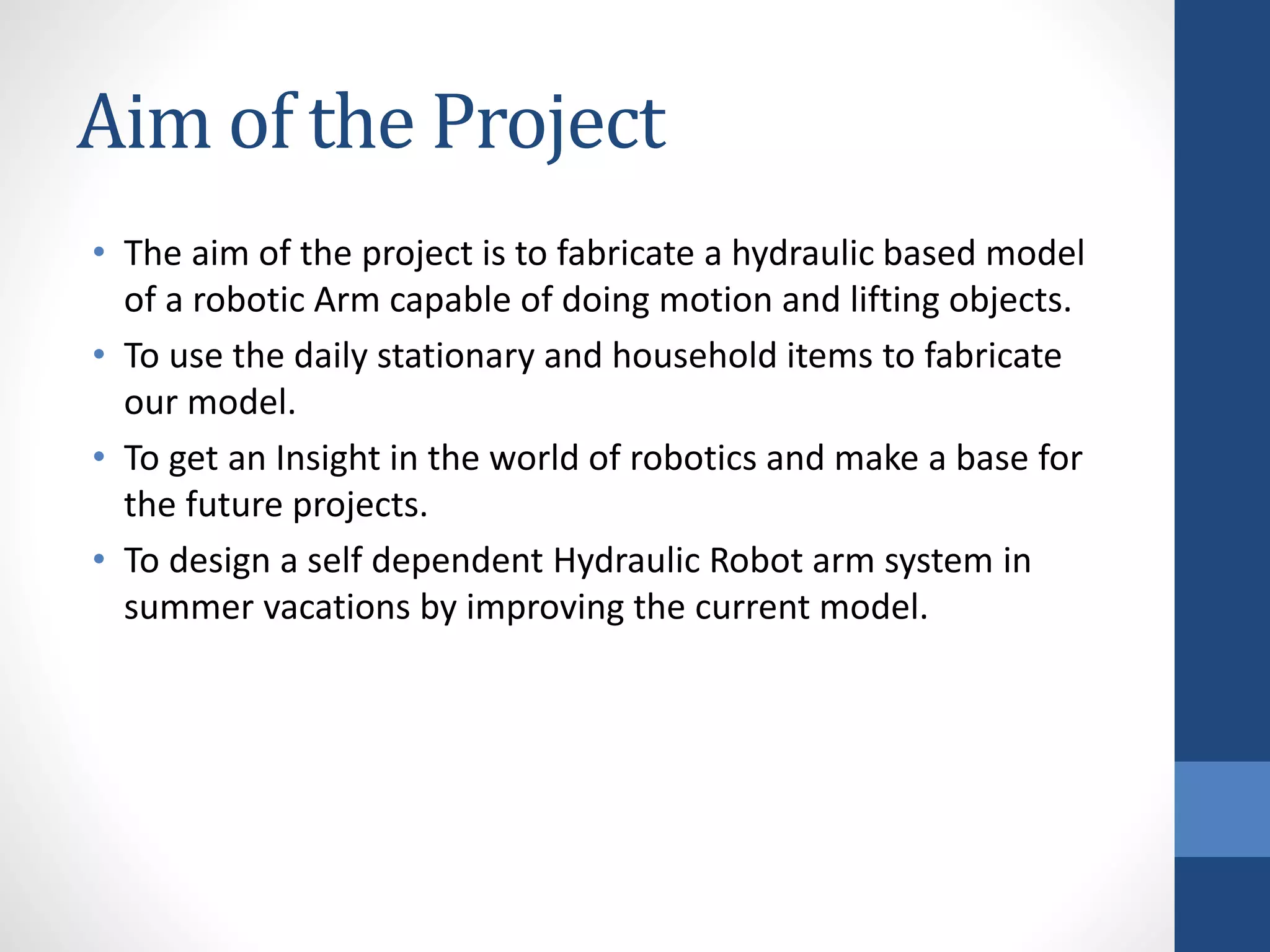 Aim of the Project
• The aim of the project is to fabricate a hydraulic based model
of a robotic Arm capable of doing motion and lifting objects.
• To use the daily stationary and household items to fabricate
our model.
• To get an Insight in the world of robotics and make a base for
the future projects.
• To design a self dependent Hydraulic Robot arm system in
summer vacations by improving the current model.
 