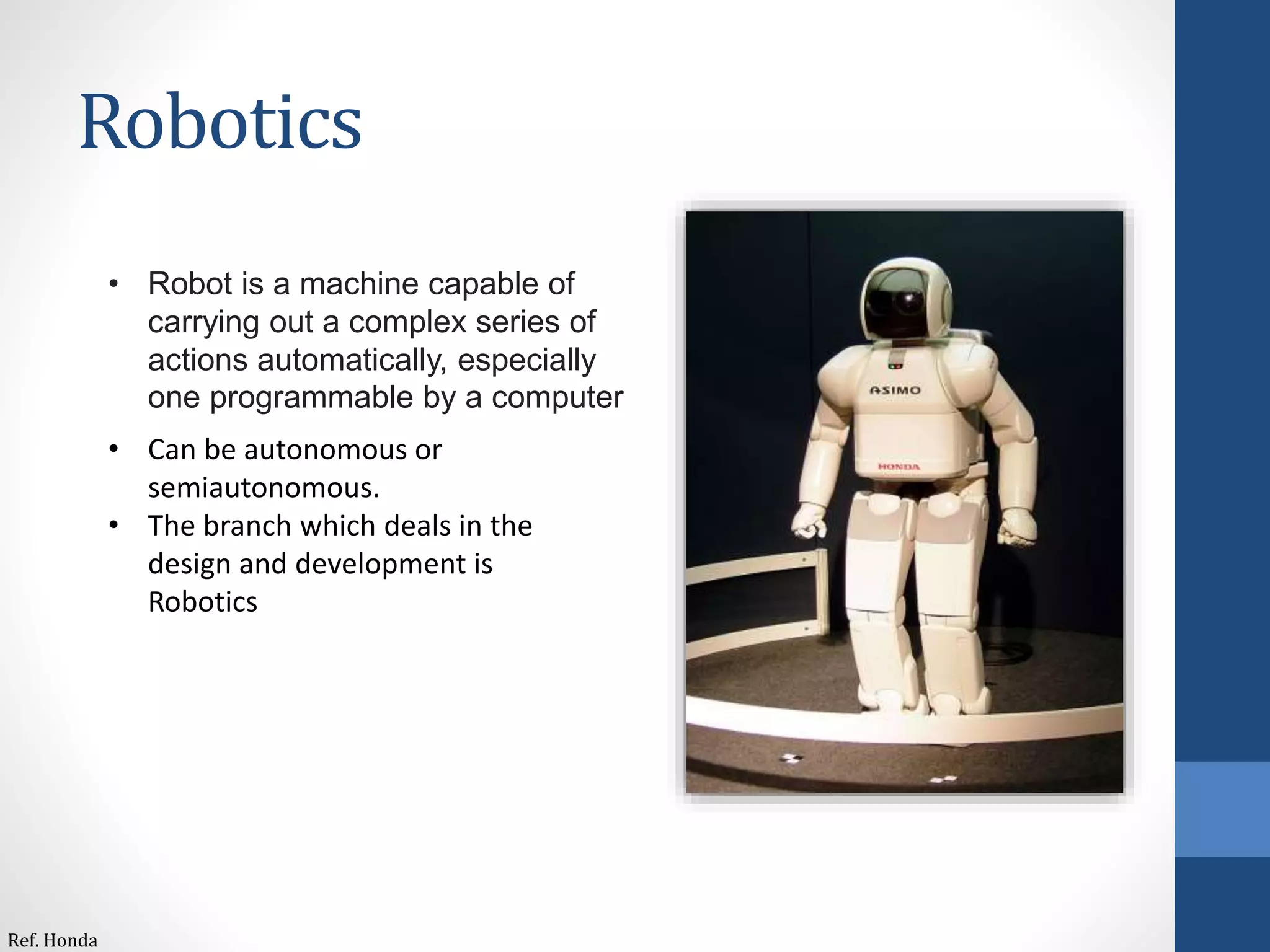 Robotics
• Robot is a machine capable of
carrying out a complex series of
actions automatically, especially
one programmable by a computer
• Can be autonomous or
semiautonomous.
• The branch which deals in the
design and development is
Robotics
Ref. Honda
 