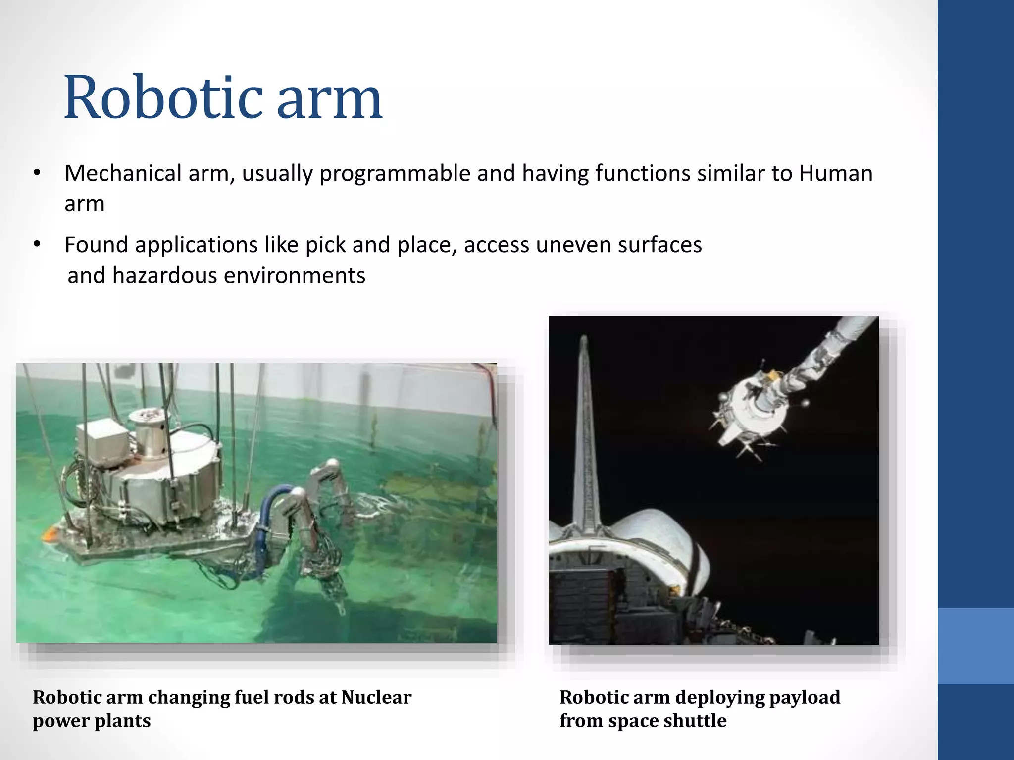 Robotic arm
Robotic arm changing fuel rods at Nuclear
power plants
• Mechanical arm, usually programmable and having functions similar to Human
arm
• Found applications like pick and place, access uneven surfaces
and hazardous environments
Robotic arm deploying payload
from space shuttle
 
