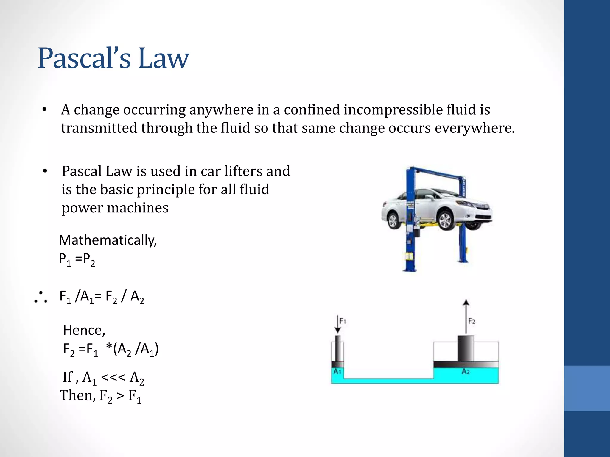 Pascal’s Law
• A change occurring anywhere in a confined incompressible fluid is
transmitted through the fluid so that same change occurs everywhere.
• Pascal Law is used in car lifters and
is the basic principle for all fluid
power machines
Mathematically,
P1 =P2
F1 /A1= F2 / A2
Hence,
F2 =F1 *(A2 /A1)
If , A1 <<< A2
Then, F2 > F1
 