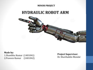 HYDRAULIC ROBOT ARM
Made by:
1.Shambhu Kumar (1401041)
2.Praveen Kumar (1401042)
Project Supervisor:
Dr. Sharifuddin Mondal
MINOR PROJECT
 
