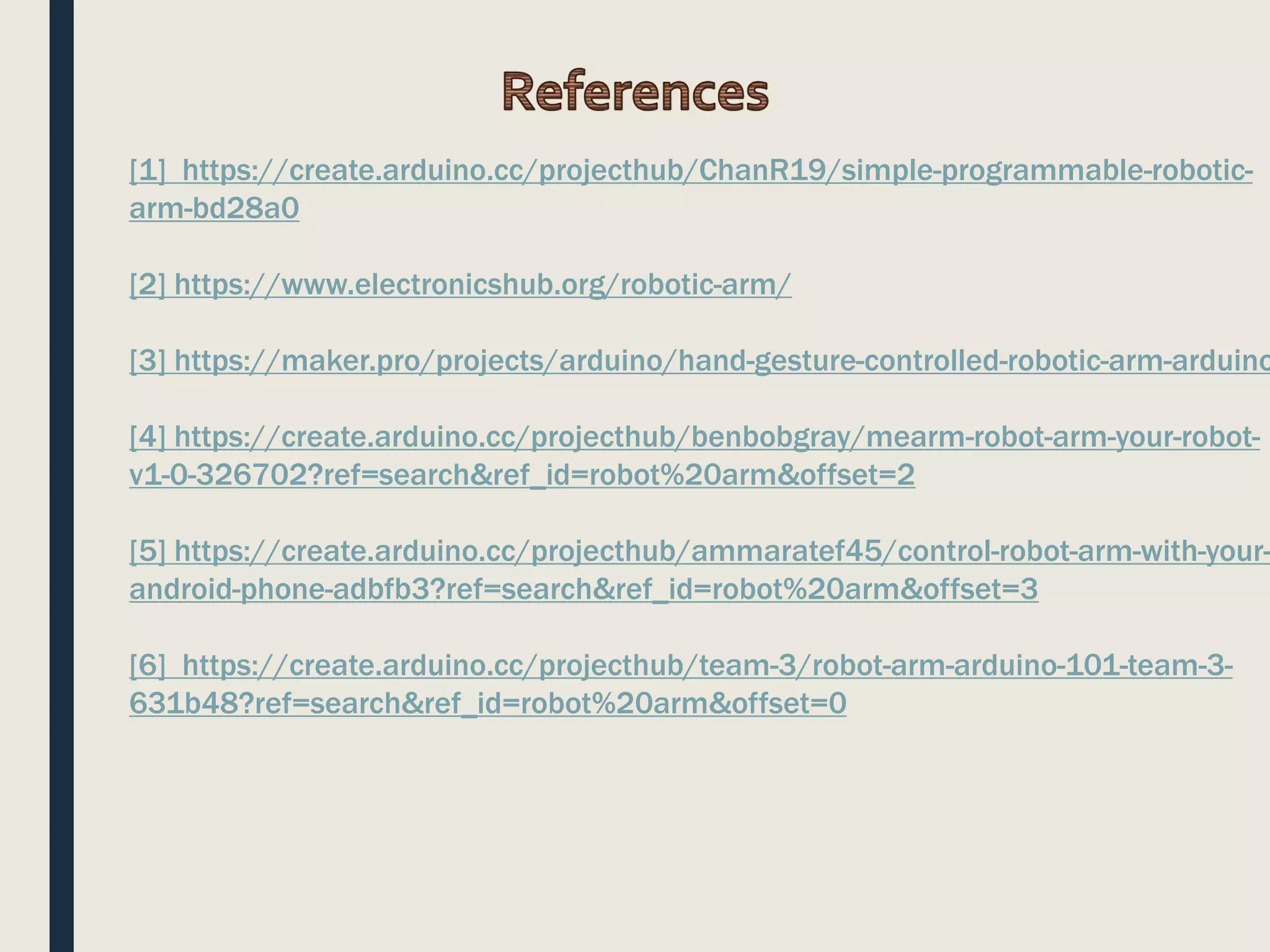 [1] https://create.arduino.cc/projecthub/ChanR19/simple-programmable-robotic-
arm-bd28a0
[2] https://www.electronicshub.org/robotic-arm/
[3] https://maker.pro/projects/arduino/hand-gesture-controlled-robotic-arm-arduino
[4] https://create.arduino.cc/projecthub/benbobgray/mearm-robot-arm-your-robot-
v1-0-326702?ref=search&ref_id=robot%20arm&offset=2
[5] https://create.arduino.cc/projecthub/ammaratef45/control-robot-arm-with-your-
android-phone-adbfb3?ref=search&ref_id=robot%20arm&offset=3
[6] https://create.arduino.cc/projecthub/team-3/robot-arm-arduino-101-team-3-
631b48?ref=search&ref_id=robot%20arm&offset=0
 