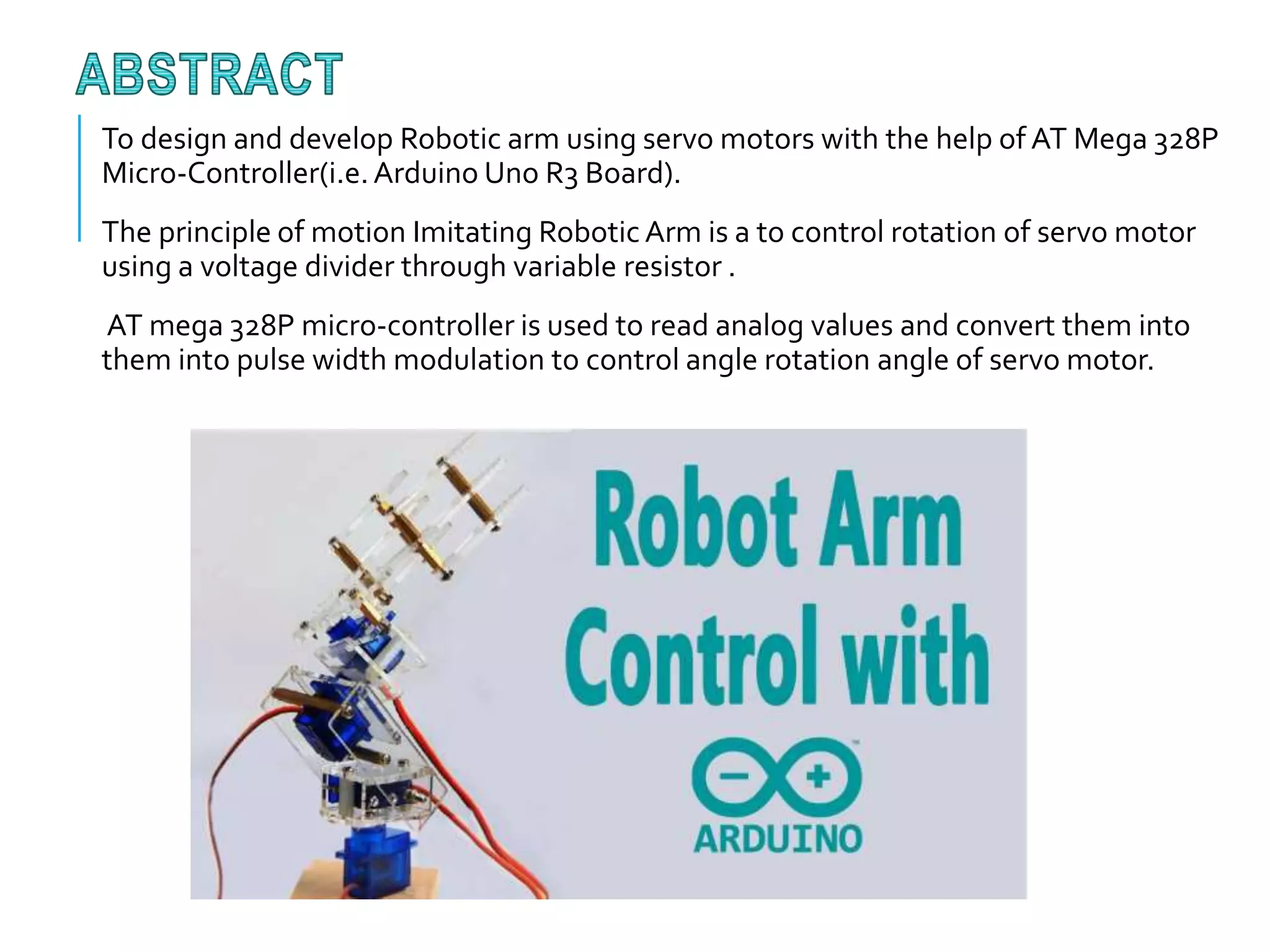 To design and develop Robotic arm using servo motors with the help of AT Mega 328P
Micro-Controller(i.e.Arduino Uno R3 Board).
The principle of motion Imitating Robotic Arm is a to control rotation of servo motor
using a voltage divider through variable resistor .
AT mega 328P micro-controller is used to read analog values and convert them into
them into pulse width modulation to control angle rotation angle of servo motor.
 