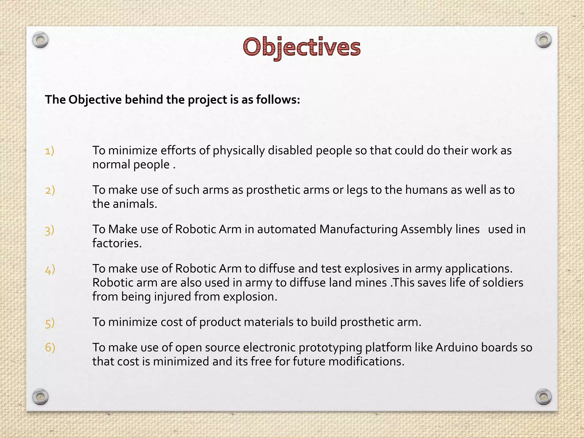 The Objective behind the project is as follows:
1) To minimize efforts of physically disabled people so that could do their work as
normal people .
2) To make use of such arms as prosthetic arms or legs to the humans as well as to
the animals.
3) To Make use of Robotic Arm in automated Manufacturing Assembly lines used in
factories.
4) To make use of Robotic Arm to diffuse and test explosives in army applications.
Robotic arm are also used in army to diffuse land mines .This saves life of soldiers
from being injured from explosion.
5) To minimize cost of product materials to build prosthetic arm.
6) To make use of open source electronic prototyping platform like Arduino boards so
that cost is minimized and its free for future modifications.
 