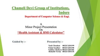 Chameli Devi Group of Institutions,
Indore
Department of Computer Science & Engi.
A
Minor Project Presentation
On
“Health Assistant & BMI Calculator”
Guided by :- Presented by :-
Yash Chouhan 0832CS201199
Vishal Sendhav 0832CS201198
Vaibhav Rathore 0832CS201186
Rishabh Verma 0832CS201136
 