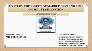 TO STUDY THE EFFECT OF MARBLE DUST AND LIME
ON SOIL STABILIZATION
MINOR PROJECT WORK
ASSISTANT PROF.: MEMBER’S NAME:
MR. LALIT SINGH RAHUL BHATIA(35915603417)
RAHUL PRASAD(42915603417)
ANKIT MATHUR(43115603417)
RIDHIMA SANTYAL(50215603417)
SAMEER MEHRA(05715603417)
 
